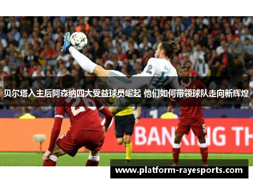 贝尔塔入主后阿森纳四大受益球员崛起 他们如何带领球队走向新辉煌