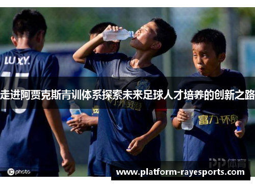 走进阿贾克斯青训体系探索未来足球人才培养的创新之路 走进阿贾克斯青训体系探索未来足球人才培养的创新之路