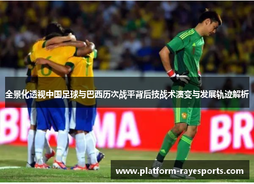 全景化透视中国足球与巴西历次战平背后技战术演变与发展轨迹解析 全景化透视中国足球与巴西历次战平背后技战术演变与发展轨迹解析