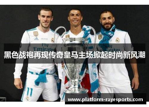 黑色战袍再现传奇皇马主场掀起时尚新风潮