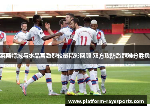 莱斯特城与水晶宫激烈较量精彩回顾 双方攻防激烈难分胜负 莱斯特城与水晶宫激烈较量精彩回顾 双方攻防激烈难分胜负