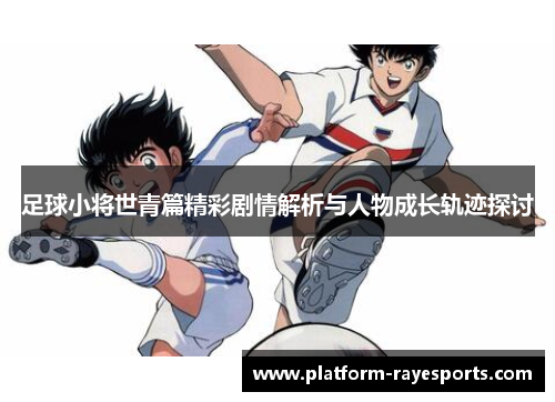 足球小将世青篇精彩剧情解析与人物成长轨迹探讨 足球小将世青篇精彩剧情解析与人物成长轨迹探讨