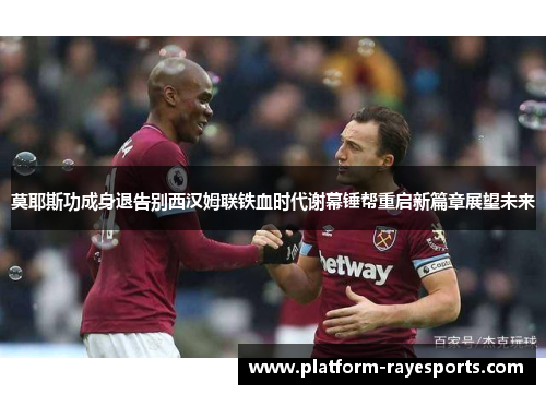 莫耶斯功成身退告别西汉姆联铁血时代谢幕锤帮重启新篇章展望未来