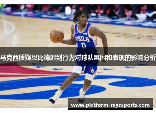 马克西质疑恩比德迟到行为对球队氛围和表现的影响分析