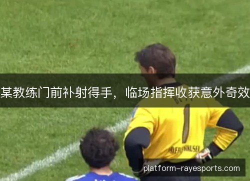 某教练门前补射得手,临场指挥收获意外奇效 某教练门前补射得手,临场指挥收获意外奇效